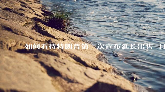 如何看待特朗普第三次宣布延长出售 Tiktok 的时限？美方此举背后有哪些考量？